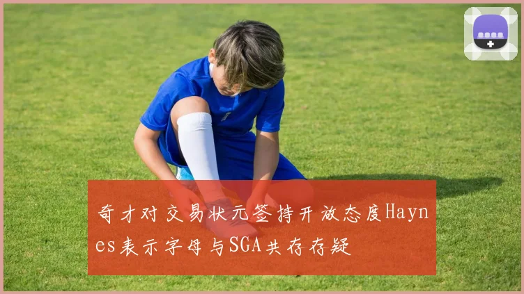 奇才对交易状元签持开放态度Haynes表示字母与SGA共存存疑