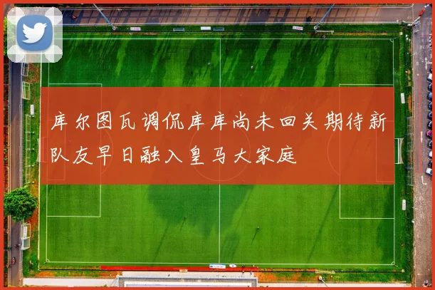 库尔图瓦调侃库库尚未回关期待新队友早日融入皇马大家庭