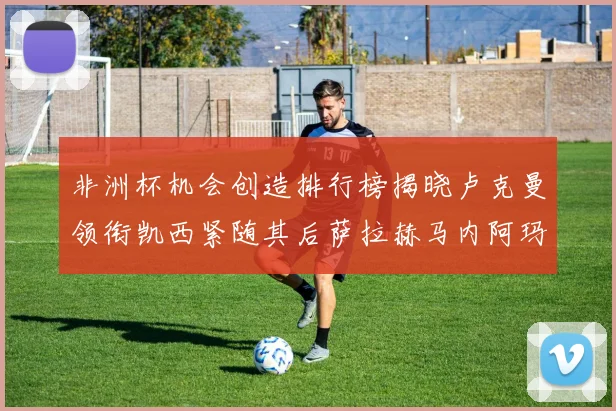 非洲杯机会创造排行榜揭晓卢克曼领衔凯西紧随其后萨拉赫马内阿玛德跻身前五