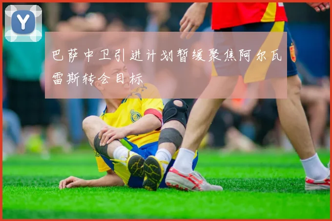 巴萨中卫引进计划暂缓聚焦阿尔瓦雷斯转会目标
