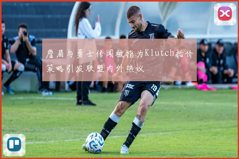詹眉与勇士传闻被指为Klutch抬价策略引发联盟内外热议