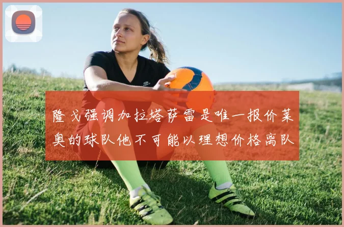 隆戈强调加拉塔萨雷是唯一报价莱奥的球队他不可能以理想价格离队