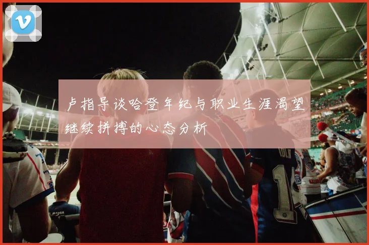 卢指导谈哈登年纪与职业生涯渴望继续拼搏的心态分析