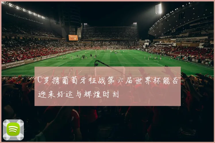 C罗携葡萄牙征战第六届世界杯能否迎来好运与辉煌时刻