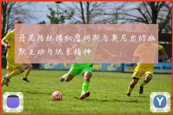 丹尼格林揭秘詹姆斯与奥尼尔的幽默互动与玩乐精神