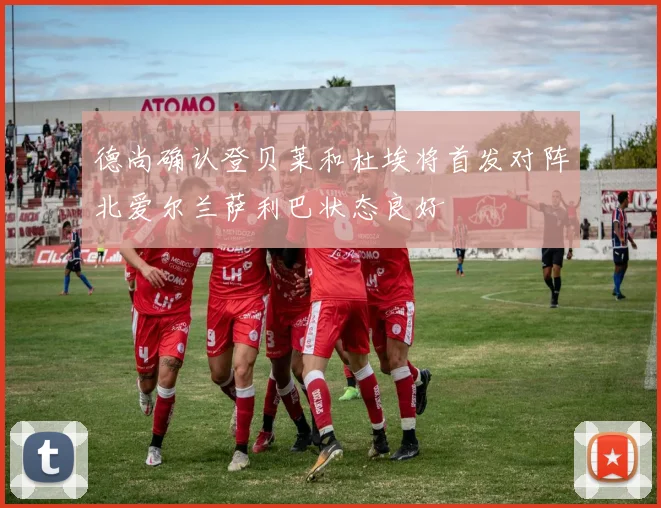 德尚确认登贝莱和杜埃将首发对阵北爱尔兰萨利巴状态良好