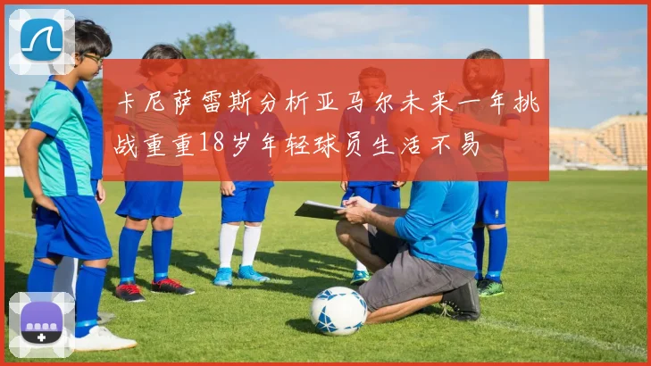 卡尼萨雷斯分析亚马尔未来一年挑战重重18岁年轻球员生活不易