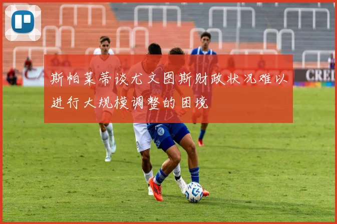 斯帕莱蒂谈尤文图斯财政状况难以进行大规模调整的困境