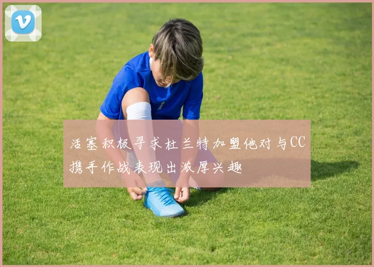 活塞积极寻求杜兰特加盟他对与CC携手作战表现出浓厚兴趣