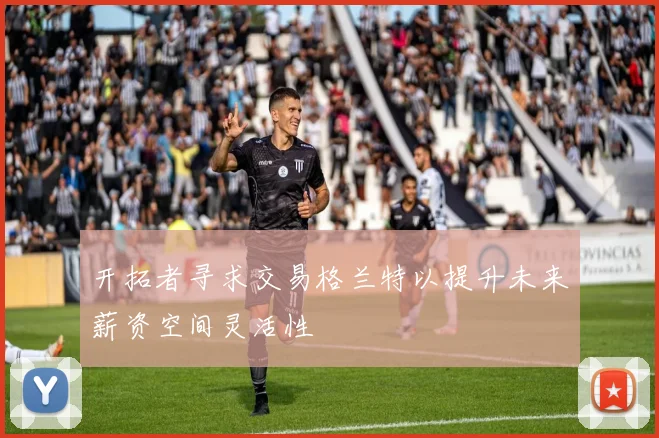 开拓者寻求交易格兰特以提升未来薪资空间灵活性