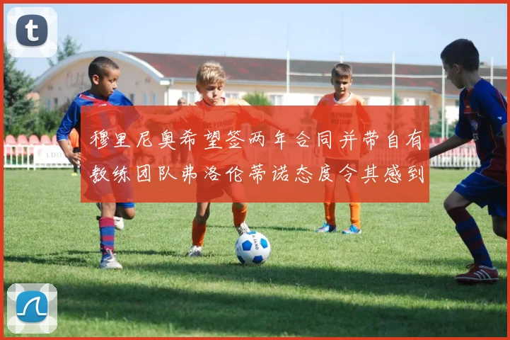 穆里尼奥希望签两年合同并带自有教练团队弗洛伦蒂诺态度令其感到失望