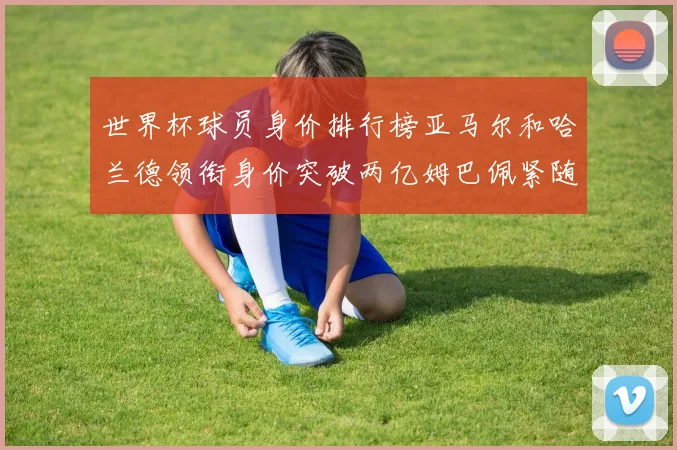 世界杯球员身价排行榜亚马尔和哈兰德领衔身价突破两亿姆巴佩紧随其后