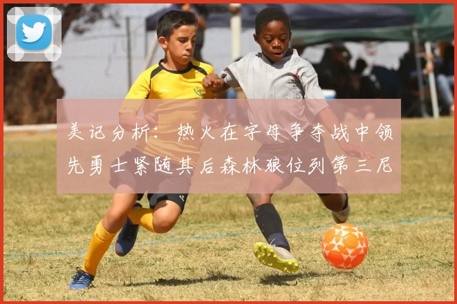 美记分析：热火在字母争夺战中领先勇士紧随其后森林狼位列第三尼克斯处于最后位置