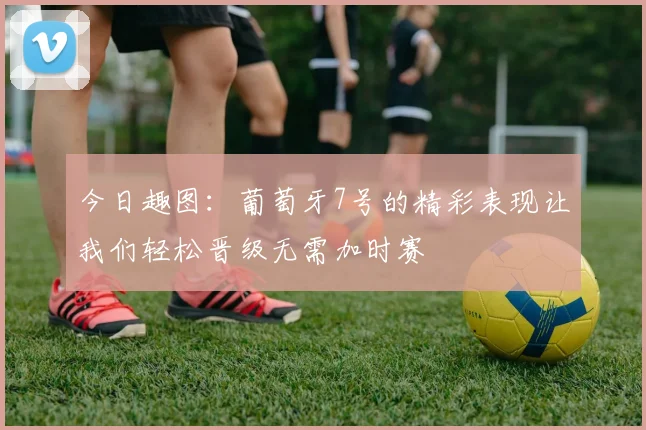 今日趣图：葡萄牙7号的精彩表现让我们轻松晋级无需加时赛