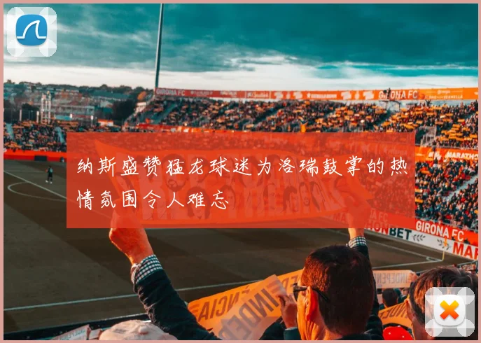 纳斯盛赞猛龙球迷为洛瑞鼓掌的热情氛围令人难忘