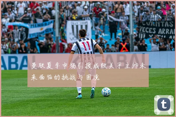 曼联夏季中场引援成败关乎主帅未来面临的挑战与困境