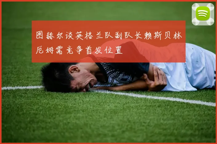 图赫尔谈英格兰队副队长赖斯贝林厄姆需竞争首发位置