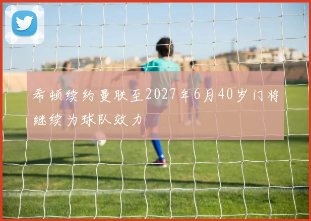 希顿续约曼联至2027年6月40岁门将继续为球队效力