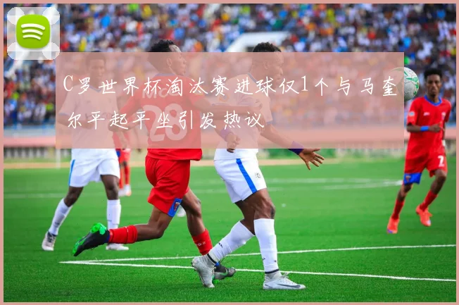 C罗世界杯淘汰赛进球仅1个与马奎尔平起平坐引发热议